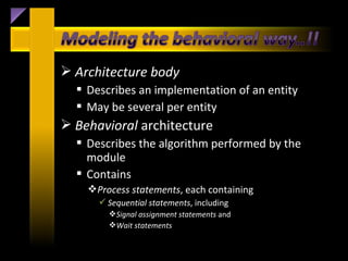  Architecture body
   Describes an implementation of an entity
   May be several per entity
 Behavioral architecture
   Describes the algorithm performed by the
    module
   Contains
    Process statements, each containing
       Sequential statements, including
        Signal assignment statements and
        Wait statements
 