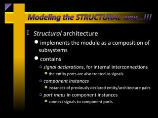  Structural architecture
  implements the module as a composition of
   subsystems
  contains
    ○ signal declarations, for internal interconnections
      the entity ports are also treated as signals
    ○ component instances
      instances of previously declared entity/architecture pairs
    ○ port maps in component instances
      connect signals to component ports
 