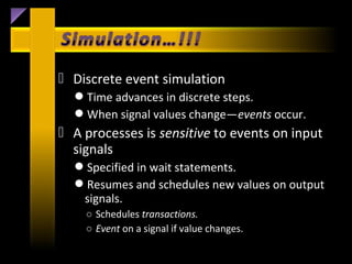  Discrete event simulation
  Time advances in discrete steps.
  When signal values change—events occur.
 A processes is sensitive to events on input
  signals
  Specified in wait statements.
  Resumes and schedules new values on output
   signals.
    ○ Schedules transactions.
    ○ Event on a signal if value changes.
 