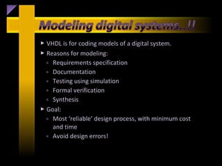  VHDL is for coding models of a digital system.
 Reasons for modeling:
  ◦ Requirements specification
  ◦ Documentation
  ◦ Testing using simulation
  ◦ Formal verification
  ◦ Synthesis
 Goal:
  ◦ Most ‘reliable’ design process, with minimum cost
    and time
  ◦ Avoid design errors!
 