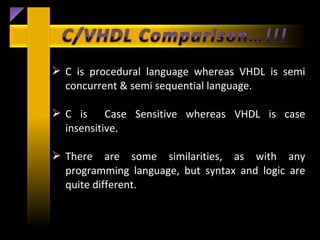  C is procedural language whereas VHDL is semi
  concurrent & semi sequential language.

 C is Case Sensitive whereas VHDL is case
  insensitive.

 There are some similarities, as with any
  programming language, but syntax and logic are
  quite different.
 