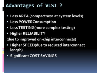 Advantages of VLSI ?
 Less AREA (compactness at system levels)
 Less POWERConsumption
 Less TESTING(more complex testing)
 Higher RELIABILITY
(due to improved on-chip interconnects)
 Higher SPEED(due to reduced interconnect
  length)
 Significant COST SAVINGS
 