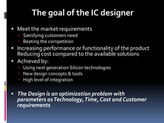 The goal of the IC designer
 Meet the market requirements
   Satisfying customers need
   Beating the competition
 Increasing performance or functionality of the product
  Reducing cost compared to the available solutions
 Achieved by:
   Using next generation Silicon technologies
   New design concepts & tools
   High level of integration


 The Design is an optimization problem with
  parameters as Technology, Time, Cost and Customer
  requirements
 