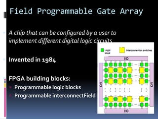Field Programmable Gate Array

 A chip that can be configured by a user to
  implement different digital logic circuits

 Invented in 1984


 FPGA building blocks:
   Programmable logic blocks
   Programmable interconnectField
 