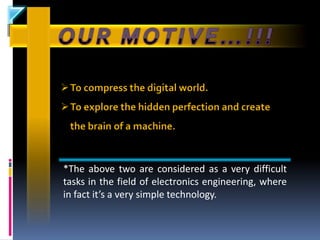 To compress the digital world.
To explore the hidden perfection and create
 the brain of a machine.


*The above two are considered as a very difficult
tasks in the field of electronics engineering, where
in fact it’s a very simple technology.
 