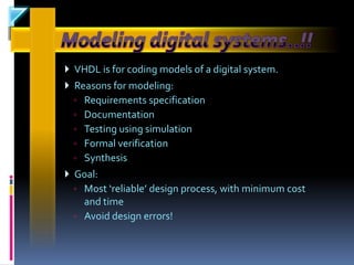  VHDL is for coding models of a digital system.
 Reasons for modeling:
  ◦   Requirements specification
  ◦   Documentation
  ◦   Testing using simulation
  ◦   Formal verification
  ◦   Synthesis
 Goal:
  ◦ Most ‘reliable’ design process, with minimum cost
    and time
  ◦ Avoid design errors!
 