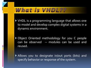  VHDL is a programming language that allows one
 to model and develop complex digital systems in a
 dynamic environment.

 Object Oriented methodology for you C people
 can be observed -- modules can be used and
 reused.

 Allows you to designate in/out ports (bits) and
 specify behavior or response of the system.
 