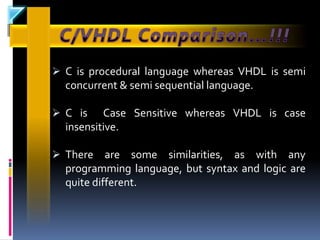  C is procedural language whereas VHDL is semi
  concurrent & semi sequential language.

 C is    Case Sensitive whereas VHDL is case
  insensitive.

 There    are some similarities, as with any
  programming language, but syntax and logic are
  quite different.
 