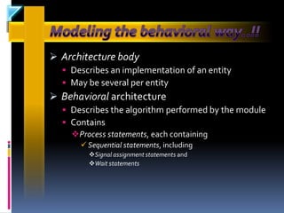  Architecture body
   Describes an implementation of an entity
   May be several per entity
 Behavioral architecture
   Describes the algorithm performed by the module
   Contains
    Process statements, each containing
       Sequential statements, including
        Signal assignment statements and
        Wait statements
 