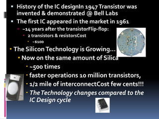  History of the IC designIn 1947 Transistor was
  invented & demonstrated @ Bell Labs
 The first IC appeared in the market in 1961
   ~14 years after the transistorFlip-flop:
     2 transistors & resistorsCost
       ~$100
• The Silicon Technology is Growing...
   • Now on the same amount of Silica
       ~500 times
       faster operations 10 million transistors,
       1/2 mile of interconnectCost few cents!!!
       The Technology changes compared to the
        IC Design cycle
 