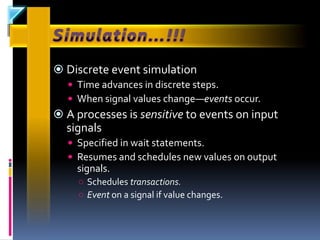  Discrete event simulation
   Time advances in discrete steps.
   When signal values change—events occur.
 A processes is sensitive to events on input
  signals
   Specified in wait statements.
   Resumes and schedules new values on output
    signals.
    ○ Schedules transactions.
    ○ Event on a signal if value changes.
 