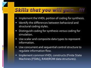  Implement the VHDL portion of coding for synthesis.
 Identify the differences between behavioral and
    structural coding styles.
   Distinguish coding for synthesis versus coding for
    simulation.
   Use scalar and composite data types to represent
    information.
   Use concurrent and sequential control structure to
    regulate information flow.
   Implement common VHDL constructs (Finite State
    Machines [FSMs], RAM/ROM data structures).
 
