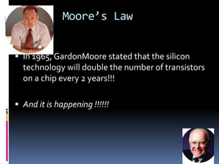 Moore’s Law


 In 1965, GardonMoore stated that the silicon
  technology will double the number of transistors
  on a chip every 2 years!!!

 And it is happening !!!!!!
 