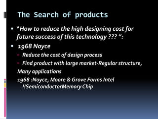 The Search of products
 “How to reduce the high designing cost for
  future success of this technology ??? ”:
 1968 Noyce
   Reduce the cost of design process
   Find product with large market-Regular structure,
  Many applications
  1968 :Noyce, Moore & Grove Forms Intel
    !!SemiconductorMemory Chip
 