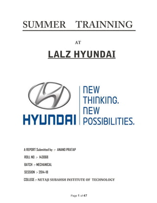 SUMMER TRAINNING
AT
LALZ HYUNDAI
A REPORT Submitted by :- ANAND PRATAP
ROLL NO :- 143068
BATCH :- MECHANICAL
SESSION :- 2014-18
COLLEGE :- NETAJI SUBAHSH INSTITUTE OF TECHNOLOGY
Page 1 of 47
 