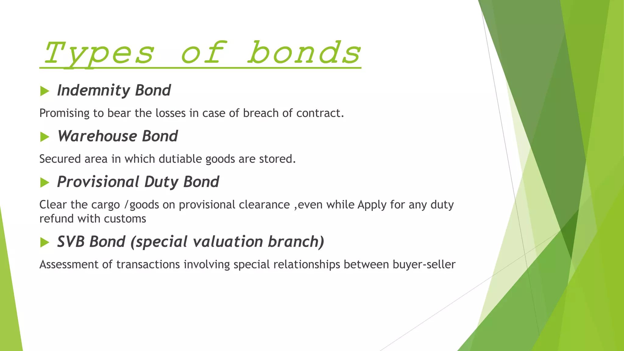 Types of bonds
 Indemnity Bond
Promising to bear the losses in case of breach of contract.
 Warehouse Bond
Secured area in which dutiable goods are stored.
 Provisional Duty Bond
Clear the cargo /goods on provisional clearance ,even while Apply for any duty
refund with customs
 SVB Bond (special valuation branch)
Assessment of transactions involving special relationships between buyer-seller
 