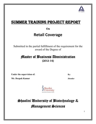 1
Summer Training Project Report
On
Retail Coverage
Submitted in the partial fulfillment of the requirement for the
award of the Degree of
Master of Business Administration
(2012-14)
Under the supervision of: By:
Mr. Deepak Kumar Jitender
Shoolini University of Biotechnology &
Management Sciences
 
