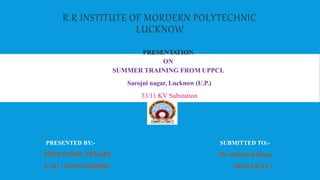 R.R INSTITUTE OF MORDERN POLYTECHNIC
LUCKNOW
PRESENTATION
ON
SUMMER TRAINING FROM UPPCL
Sarojni nagar, Lucknow (U.P.)
33/11 KV Substation
PRESENTED BY:- SUBMITTED TO:-
PRIYANSHU TIWARI Mr. Mahtabul Haque
E.NO : E20271432800065 (HOD OF EE )
 