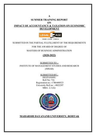 A
SUMMER TRAINING REPORT
ON
IMPACT OF ACCOUNTANCY & TAXATION ON ECONOMIC
DEVELOPMENT
SUBMITTED IN THE PARTIAL FULFILLMENT OF THE REQUIREMENTS
FOR THE AWARD OF DEGREE OF
MASTERS OF BUSINESS ADMINISTRATION
(2020-2022)
SUBMITTED TO :-
INSTITUTE OF MANAGEMENT STUDIES AND RESEARCH
(IMSAR)
SUBMITTED BY:-
DEEPANSHU
Roll No: 716
Registration no.:-17R6400523
University Roll no. :-9022297
MBA 2.3 (G)
MAHARSHI DAYANAND UNIVERSITY, ROHTAK
 