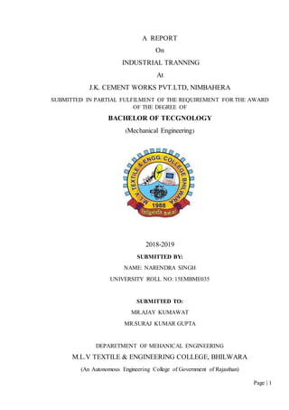 Page | 1
A REPORT
On
INDUSTRIAL TRANNING
At
J.K. CEMENT WORKS PVT.LTD, NIMBAHERA
SUBMITTED IN PARTIAL FULFILMENT OF THE REQUIREMENT FOR THE AWARD
OF THE DEGREE OF
BACHELOR OF TECGNOLOGY
(Mechanical Engineering)
2018-2019
SUBMITTED BY:
NAME: NARENDRA SINGH
UNIVERSITY ROLL NO: 15EMBME035
SUBMITTED TO:
MR.AJAY KUMAWAT
MR.SURAJ KUMAR GUPTA
DEPARETMENT OF MEHANICAL ENGINEERING
M.L.V TEXTILE & ENGINEERING COLLEGE, BHILWARA
(An Autonomous Engineering College of Government of Rajasthan)
 