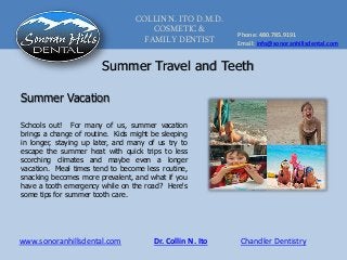 COLLIN N. ITO D.M.D.
COSMETIC &
FAMILY DENTIST
Phone: 480.785.9191
Email: info@sonoranhillsdental.com
www.sonoranhillsdental.com Chandler DentistryDr. Collin N. Ito
Summer Travel and Teeth
Schools out! For many of us, summer vacation
brings a change of routine. Kids might be sleeping
in longer, staying up later, and many of us try to
escape the summer heat with quick trips to less
scorching climates and maybe even a longer
vacation. Meal times tend to become less routine,
snacking becomes more prevalent, and what if you
have a tooth emergency while on the road? Here's
some tips for summer tooth care.
Summer Vacation
 