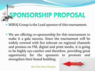  MIRAJ Group is the Lead sponsor of this tournament.
 We are offering co-sponsorship for this tournament to
make it a gala success. Since the tournament will be
widely covered with live telecast on regional channels
and promos on FM, digital and print media, it is going
to be highly eye-catcher and therefore, providing great
opportunity for the sponsors to promote and
strengthen their brand building.
 