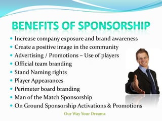  Increase company exposure and brand awareness
 Create a positive image in the community
 Advertising / Promotions – Use of players
 Official team branding
 Stand Naming rights
 Player Appearances
 Perimeter board branding
 Man of the Match Sponsorship
 On Ground Sponsorship Activations & Promotions
 