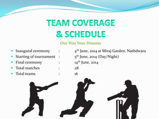  Inaugural ceremony : 4th June, 2014 at Miraj Garden, Nathdwara
 Starting of tournament : 5th June, 2014 (Day/Night)
 Final ceremony : 14th June, 2014
 Total matches : 28
 Total teams : 16
 