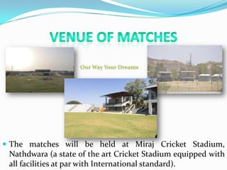  The matches will be held at Miraj Cricket Stadium,
Nathdwara (a state of the art Cricket Stadium equipped with
all facilities at par with International standard).
 