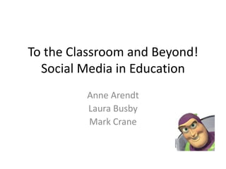 To the Classroom and Beyond! Social Media in Education Anne Arendt Laura Busby Mark Crane 