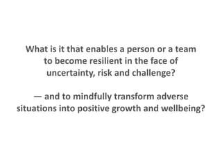 What is it that enables a person or a team
to become resilient in the face of
uncertainty, risk and challenge?
— and to mindfully transform adverse
situations into positive growth and wellbeing?
 