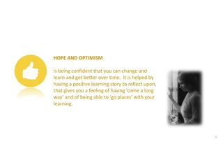 HOPE AND OPTIMISM
is being confident that you can change and
learn and get better over time. It is helped by
having a positive learning story to reflect upon,
that gives you a feeling of having ‘come a long
way’ and of being able to ‘go places’ with your
learning.
21
 