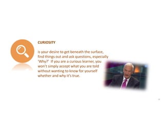 CURIOSITY
is your desire to get beneath the surface,
find things out and ask questions, especially
‘Why?’ If you are a curious learner, you
won’t simply accept what you are told
without wanting to know for yourself
whether and why it’s true.
23
 