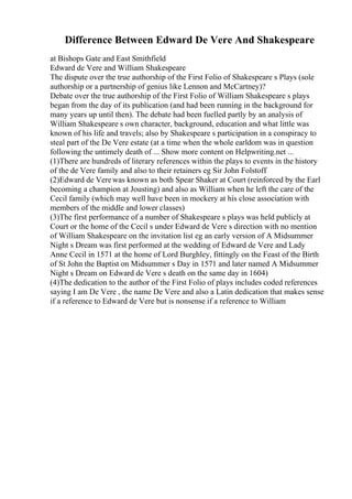 Difference Between Edward De Vere And Shakespeare
at Bishops Gate and East Smithfield
Edward de Vere and William Shakespeare
The dispute over the true authorship of the First Folio of Shakespeare s Plays (sole
authorship or a partnership of genius like Lennon and McCartney)?
Debate over the true authorship of the First Folio of William Shakespeare s plays
began from the day of its publication (and had been running in the background for
many years up until then). The debate had been fuelled partly by an analysis of
William Shakespeare s own character, background, education and what little was
known of his life and travels; also by Shakespeare s participation in a conspiracy to
steal part of the De Vere estate (at a time when the whole earldom was in question
following the untimely death of ... Show more content on Helpwriting.net ...
(1)There are hundreds of literary references within the plays to events in the history
of the de Vere family and also to their retainers eg Sir John Folstoff
(2)Edward de Verewas known as both Spear Shaker at Court (reinforced by the Earl
becoming a champion at Jousting) and also as William when he left the care of the
Cecil family (which may well have been in mockery at his close association with
members of the middle and lower classes)
(3)The first performance of a number of Shakespeare s plays was held publicly at
Court or the home of the Cecil s under Edward de Vere s direction with no mention
of William Shakespeare on the invitation list eg an early version of A Midsummer
Night s Dream was first performed at the wedding of Edward de Vere and Lady
Anne Cecil in 1571 at the home of Lord Burghley, fittingly on the Feast of the Birth
of St John the Baptist on Midsummer s Day in 1571 and later named A Midsummer
Night s Dream on Edward de Vere s death on the same day in 1604)
(4)The dedication to the author of the First Folio of plays includes coded references
saying I am De Vere , the name De Vere and also a Latin dedication that makes sense
if a reference to Edward de Vere but is nonsense if a reference to William
 