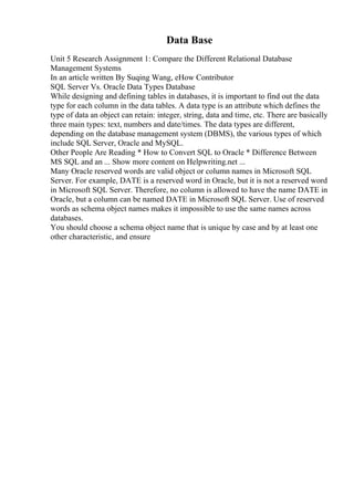 Data Base
Unit 5 Research Assignment 1: Compare the Different Relational Database
Management Systems
In an article written By Suqing Wang, eHow Contributor
SQL Server Vs. Oracle Data Types Database
While designing and defining tables in databases, it is important to find out the data
type for each column in the data tables. A data type is an attribute which defines the
type of data an object can retain: integer, string, data and time, etc. There are basically
three main types: text, numbers and date/times. The data types are different,
depending on the database management system (DBMS), the various types of which
include SQL Server, Oracle and MySQL.
Other People Are Reading * How to Convert SQL to Oracle * Difference Between
MS SQL and an ... Show more content on Helpwriting.net ...
Many Oracle reserved words are valid object or column names in Microsoft SQL
Server. For example, DATE is a reserved word in Oracle, but it is not a reserved word
in Microsoft SQL Server. Therefore, no column is allowed to have the name DATE in
Oracle, but a column can be named DATE in Microsoft SQL Server. Use of reserved
words as schema object names makes it impossible to use the same names across
databases.
You should choose a schema object name that is unique by case and by at least one
other characteristic, and ensure
 