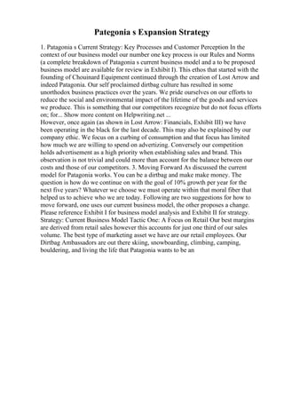 Pategonia s Expansion Strategy
1. Patagonia s Current Strategy: Key Processes and Customer Perception In the
context of our business model our number one key process is our Rules and Norms
(a complete breakdown of Patagonia s current business model and a to be proposed
business model are available for review in Exhibit I). This ethos that started with the
founding of Chouinard Equipment continued through the creation of Lost Arrow and
indeed Patagonia. Our self proclaimed dirtbag culture has resulted in some
unorthodox business practices over the years. We pride ourselves on our efforts to
reduce the social and environmental impact of the lifetime of the goods and services
we produce. This is something that our competitors recognize but do not focus efforts
on; for... Show more content on Helpwriting.net ...
However, once again (as shown in Lost Arrow: Financials, Exhibit III) we have
been operating in the black for the last decade. This may also be explained by our
company ethic. We focus on a curbing of consumption and that focus has limited
how much we are willing to spend on advertizing. Conversely our competition
holds advertisement as a high priority when establishing sales and brand. This
observation is not trivial and could more than account for the balance between our
costs and those of our competitors. 3. Moving Forward As discussed the current
model for Patagonia works. You can be a dirtbag and make make money. The
question is how do we continue on with the goal of 10% growth per year for the
next five years? Whatever we choose we must operate within that moral fiber that
helped us to achieve who we are today. Following are two suggestions for how to
move forward, one uses our current business model, the other proposes a change.
Please reference Exhibit I for business model analysis and Exhibit II for strategy.
Strategy: Current Business Model Tactic One: A Focus on Retail Our best margins
are derived from retail sales however this accounts for just one third of our sales
volume. The best type of marketing asset we have are our retail employees. Our
Dirtbag Ambassadors are out there skiing, snowboarding, climbing, camping,
bouldering, and living the life that Patagonia wants to be an
 