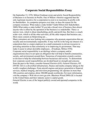 Corporate Social Responsibilities Essay
On September 13, 1970, Milton Friedman wrote and article, Social Responsibility
of Business is to Increase its Profits. One of Milton s theories suggested that the
only legitimate incentive for a corporation to exist is to maximize its profits with
its shareholders. As companies progress over time, so does the reason for the
company existence. What makes a stake holder? Isabel Hilton (GE Stakeholders
2009) What makes a stake holder? If you take a broad view of business then almost
anyone who is affect by the operation of the business is a stakeholder. There s a
narrow view, which is about shareholding, profit, and profit line. But there s a much
wider view, which is all the other activities, all the other impacts that business can...
Show more content on Helpwriting.net ...
Many consumers are now looking into companies who promote organization that are
socially and environmentally responsible. It may well be in the long run interest of a
corporation that is a major employer in a small community to devote resources to
providing amenities to that community or to improving its government. That may
make it easier to attract desirable employees... (Friedman, Milton 1970)
Corporate social responsibility is an ideology where a company and/or
organization(s) have to act upon an obligation that will help to benefit communities,
society, and environment around them. Numerous of corporation created a section
or division to help the relationship between businesses and society. To demonstrate
how corporate social responsibilities are divided based on strength and concerns
from the past to the future, consider General Electrics (GE). General Electrics, GE
(NYSE: GE) is a diversified infrastructure, finance and media company taking on the
world s toughest challenges. From aircraft engines and power generation to financial
services, medical imaging, and television programming, GE operates in more than
100 countries and employs about 300,000 people worldwide. For more information,
visit the company s Web site at www.ge.com. (Business Wired 2009) GE is located
in the United States and their industry sector is capital goods.
General Electric is one of the largest publicly owned and operated companies in the
world.
 