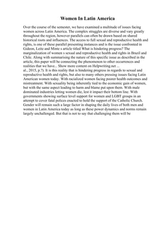 Women In Latin America
Over the course of the semester, we have examined a multitude of issues facing
women across Latin America. The complex struggles are diverse and vary greatly
throughout the region, however parallels can often be drawn based on shared
historical roots and influences. The access to full sexual and reproductive health and
rights, is one of these parallel presenting instances and is the issue confronted in
Gideon, Leite and Minte s article titled What is hindering progress? The
marginalization of women s sexual and reproductive health and rights in Brazil and
Chile. Along with summarising the nature of this specific issue as described in the
article, this paper will be connecting the phenomenon to other occurrences and
realities that we have... Show more content on Helpwriting.net ...
al., 2015, p.?). It is this reality that is hindering progress in regards to sexual and
reproductive health and rights, but also to many others pressing issues facing Latin
American women today. With racialized women facing poorer health outcomes and
mistreatment. With sexuality being inherently tied to the economic gain of women,
but with the same aspect leading to harm and blame put upon them. With male
dominated industries letting women die, lest it impact their bottom line. With
governments showing surface level support for women and LGBT groups in an
attempt to cover fatal polices enacted to hold the support of the Catholic Church.
Gender will remain such a large factor in shaping the daily lives of both men and
women in Latin America today as long as these power dynamics and norms remain
largely unchallenged. But that is not to say that challenging them will be
 