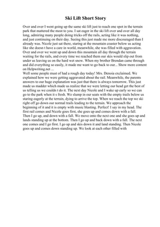 Ski Lift Short Story
Over and over I went going up the same ski lift just to reach one spot in the terrain
park that mattered the most to you. I sat eager in the ski lift over and over all day
long, admiring many people doing tricks off the rails, acting like it was nothing,
and just continuing on their day. Seeing this just made me more discouraged than I
already was. Nicole just sat there, staring at the mountain coaster below us acting
like she doesn t have a care in world, meanwhile, she was filled with aggravation.
Over and over we went up and down this mountain all day through the terrain
waiting for the rails, and every time we reached them our skis would slip out from
under us leaving us on the hard wet snow. When my brother Brendan came through
and did everything so easily, it made me want to go back to our... Show more content
on Helpwriting.net ...
Well some people must of had a rough day today! Mrs. Denoia exclaimed. We
explained how we were getting aggravated about the rail. Meanwhile, the parents
answers to our huge explanation was just that there is always tomorrow. This just
made us madder which made us realize that we were letting our head get the best of
us telling us we couldn t do it. The next day Nicole and I wake up early so we can
go to the park when it s fresh. We slump in our seats with the empty trails below us
staring eagerly at the terrain, dying to arrive the top. When we reach the top we ski
right off go down our normal trails leading to the terrain. We approach the
beginning of it and it is empty with music blasting. Perfect! I say in my head. The
first rail comes and Nicole goes first, she goes up and comes down with a fall.
Then I go up, and down with a fall. We move onto the next one and she goes up and
lands standing up at the bottom. Then I go up and back down with a fall. The next
one comes and I go first. I go up and skis down it and land standing. Then Nicole
goes up and comes down standing up. We look at each other filled with
 