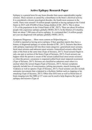 Active Epilepsy Research Paper
Epilepsy is a general term for any brain disorder that causes unpredictable regular
seizures. These seizures as caused by a disturbance in the brain s electrical activity.
It is considered a chronic neurological disorder, the fourth most common in the
world. There were around 3.4 million people reported as having epilepsyin the United
States in 2015 with 470,000 of those being children (CDC, 2017). This is about
1.2% of the population in the United States (CDC, 2017). There are about 50 million
people who experience epilepsy globally (WHO, 2017). In the District of Columbia
there are about 7,500 cases of active epilepsy. It s estimated that 2.4 million people
per year are diagnosed with epilepsy globally (WHO, 2017).
Symptoms Diagnoses ... Show more content on Helpwriting.net ...
A child is reported as having active epilepsy if their guardian reports they have a
history of diagnosed epilepsy or seizure disorder (CDC, 2017). Seizures that those
with epilepsy experience fall into three main categories: generalized onset seizures,
focal onset seizures and unknown onset seizures. Generalized seizures affect both
sides of the brain at the same time (Type of Seizures, 2017). Focal seizures begin in
only one part or section of the brain (Type of Seizures, 2017). Focal seizures can
happen while the person is aware of the seizure (called focal onset aware seizures)
or when the person s awareness is impaired (called focal onset impaired awareness)
(Type of Seizures, 2017). Seizures are classified as unknown onset when it is
unclear where the seizure began (Type of Seizures, 2017). Seizure symptoms
typically include loss of consciousness, jerking movements, muscle tensing and
weakness as well as spasms (Type of Seizures, 2017). Focal seizures can also include
automatic movements that a repeated in a rhythmic fashion such as clapping or lip
smacking (Type of Seizures, 2017). Often time EEG tests as well as blood tests or
brain imaging tests like MRI or CT scans can be used to help diagnose the type of
epilepsy and seizures (Type of
 