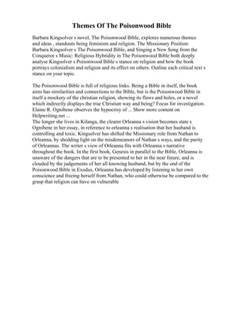 Themes Of The Poisonwood Bible
Barbara Kingsolver s novel, The Poisonwood Bible, explores numerous themes
and ideas , standouts being feminism and religion. The Missionary Position:
Barbara Kingsolver s The Poisonwood Bible, and Singing a New Song from the
Conqueror s Music: Religious Hybridity in The Poisonwood Bible both deeply
analyse Kingsolver s Poisonwood Bible s stance on religion and how the book
portrays colonialism and religion and its effect on others. Outline each critical text s
stance on your topic.
The Poisonwood Bible is full of religious links. Being a Bible in itself, the book
aims has similarities and connections to the Bible, but is the Poisonwood Bible in
itself a mockery of the christian religion, showing its flaws and holes, or a novel
which indirectly displays the true Christian way and being? Focus for investigation.
Elaine R. Ognibene observes the hypocrisy of ... Show more content on
Helpwriting.net ...
The longer she lives in Kilanga, the clearer Orleanna s vision becomes state s
Ognibene in her essay, in reference to orleanna s realisation that her husband is
controlling and toxic. Kingsolver has shifted the Missionary role from Nathan to
Orleanna, by shedding light on the misdemeanors of Nathan s ways, and the purity
of Orleannas. The writer s view of Orleanna fits with Orleanna s narrative
throughout the book. In the first book, Genesis in parallel to the Bible, Orleanna is
unaware of the dangers that are to be presented to her in the near future, and is
clouded by the judgements of her all knowing husband, but by the end of the
Poisonwood Bible in Exodus, Orleanna has developed by listening to her own
conscience and freeing herself from Nathan, who could otherwise be compared to the
grasp that religion can have on vulnerable
 