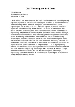 City Warming And Its Effects
Edgar Chaidez
Alana Brussin/ ENG 102
November 23, 2016
City Warming Over the last decades, the Earth s human population has been growing
exponentially and now lies above 7 billion people. With such an immense number of
humans roaming around the Earth, throughout time, urbanization will occur
expanding the size of many cities. As a rural area expands so does the amount of
asphalt and concrete buildings within the city. This is how an urban heat island
occurs. An urban heat island poses many serious threats as it raises the temperature
significantly at night and can cause many fatal health risks during the day. Although
urban heat islands seem drastic, there remains ways that could potentially reduce the
effects. Minimizing the effect of the urban heat island can be accomplished by
increasing the amount of vegetation, which includes trees and natural grass, around
new parks and recreational facilities. An urban heat island is normally classified as a
metropolitan area that is warmer than its environment and the amount of concrete and
asphalt a city has greatly contributes to the problem (WTTU). A big city usually
contains vast amounts of roads, buildings and asphalt which are materials that absorb
heat from the Sun during the day, according to ASU Professor Dr. Brazel. At night,
the same constructs will release this heat into the atmosphere generating a
significantly warmer environment. At a smaller scale, such as a park or recreational
facility, this heat inducing process
 