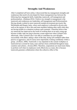 Strengths And Weaknesses
After I completed self tests online, I discovered that my management strengths and
weaknesses that need to be developed for future management lays between the
following four managerial skills, leadership, teamwork, self management and
professionalism , (Hedman,2016). I believe my strength in management is the
teamwork and weaknesses are leadership, self management and Professionalism.
Having already worked in more teamwork needed environment previously like
McDonalds and Hungry Jacks, where each employee is allocated to diverse jobs
such as the register or drive thru and team members helping other staffs when they
are having trouble in a situation to please each customer. I therefore believe that
my teamwork has improved as the result of working there at an early young age
because it didn t take me long to become a team supervisor when I joined Coles
afterwards. After I joined Coles I was able to contribute my own thoughts
successfully with others, taking a share of the duty, being self confident rather than
passive or aggressive, and of course more importantly working confidently within a
group , (Al Rawi, 2008). Teamwork is very important in the current workplace as
teamwork have existed for many years and have been celebrated throughout many
countries and cultures , (Essien,2002). Therefore, corporations are much more likely
to perform well when its employees work effectively as a team, this is because
teamwork generates collaboration where the collective effect of the
 