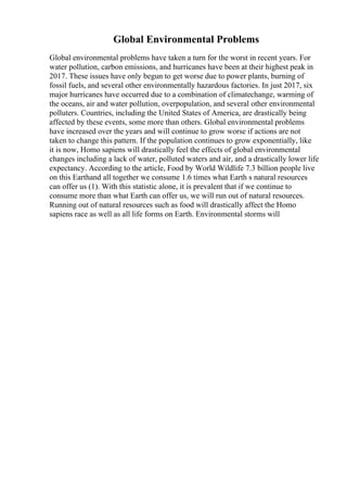 Global Environmental Problems
Global environmental problems have taken a turn for the worst in recent years. For
water pollution, carbon emissions, and hurricanes have been at their highest peak in
2017. These issues have only begun to get worse due to power plants, burning of
fossil fuels, and several other environmentally hazardous factories. In just 2017, six
major hurricanes have occurred due to a combination of climatechange, warming of
the oceans, air and water pollution, overpopulation, and several other environmental
polluters. Countries, including the United States of America, are drastically being
affected by these events, some more than others. Global environmental problems
have increased over the years and will continue to grow worse if actions are not
taken to change this pattern. If the population continues to grow exponentially, like
it is now, Homo sapiens will drastically feel the effects of global environmental
changes including a lack of water, polluted waters and air, and a drastically lower life
expectancy. According to the article, Food by World Wildlife 7.3 billion people live
on this Earthand all together we consume 1.6 times what Earth s natural resources
can offer us (1). With this statistic alone, it is prevalent that if we continue to
consume more than what Earth can offer us, we will run out of natural resources.
Running out of natural resources such as food will drastically affect the Homo
sapiens race as well as all life forms on Earth. Environmental storms will
 