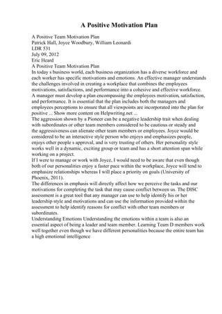 A Positive Motivation Plan
A Positive Team Motivation Plan
Patrick Hall, Joyce Woodbury, William Leonardi
LDR 531
July 09, 2012
Eric Heard
A Positive Team Motivation Plan
In today s business world, each business organization has a diverse workforce and
each worker has specific motivations and emotions. An effective manager understands
the challenges involved in creating a workplace that combines the employees
motivations, satisfactions, and performance into a cohesive and effective workforce.
A manager must develop a plan encompassing the employees motivation, satisfaction,
and performance. It is essential that the plan includes both the managers and
employees perceptions to ensure that all viewpoints are incorporated into the plan for
positive ... Show more content on Helpwriting.net ...
The aggression shown by a Pioneer can be a negative leadership trait when dealing
with subordinates or other team members considered to be cautious or steady and
the aggressiveness can alienate other team members or employees. Joyce would be
considered to be an interactive style person who enjoys and emphasizes people,
enjoys other people s approval, and is very trusting of others. Her personality style
works well in a dynamic, exciting group or team and has a short attention span while
working on a project.
If I were to manage or work with Joyce, I would need to be aware that even though
both of our personalities enjoy a faster pace within the workplace, Joyce will tend to
emphasize relationships whereas I will place a priority on goals (University of
Phoenix, 2011).
The differences in emphasis will directly affect how we perceive the tasks and our
motivations for completing the task that may cause conflict between us. The DISC
assessment is a great tool that any manager can use to help identify his or her
leadership style and motivations and can use the information provided within the
assessment to help identify reasons for conflict with other team members or
subordinates.
Understanding Emotions Understanding the emotions within a team is also an
essential aspect of being a leader and team member. Learning Team D members work
well together even though we have different personalities because the entire team has
a high emotional intelligence
 