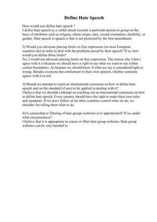 Define Hate Speech
How would you define hate speech ?
I define hate speech as a verbal attack towards a particular person or group on the
basis of attributes such as religion, ethnic origin, race, sexual orientation, disability, or
gender. Hate speech is speech is that is not protected by the first amendment.
2) Would you advocate placing limits on free expression (as most European
countries do) in order to deal with the problems posed by their speech? If so, how
would you define those limits?
No, I would not advocate placing limits on free expression. The reason why I don t
agree with it is because we should have a right to say what we want to say within
certain boundaries. As humans we should know if what we say is considered right or
wrong. Besides everyone has entitlement to their own opinion, whether someone
agrees with it or not.
3) Should we attempt to reach an international consensus on how to define hate
speech and on the standard (if any) to be applied in dealing with it?
I believe that we shouldn t attempt on reaching out on international consensus on how
to define hate speech. Every country should have the right to make their own rules
and standards. If we don t follow or let other countries control what we do, we
shouldn t be telling them what to do.
4) Is censorship or filtering of hate groups websites ever appropriated? If so, under
what circumstances?
I believe that it is appropriate to censor or filter hate group websites. Hate group
websites can be very harmful to
 