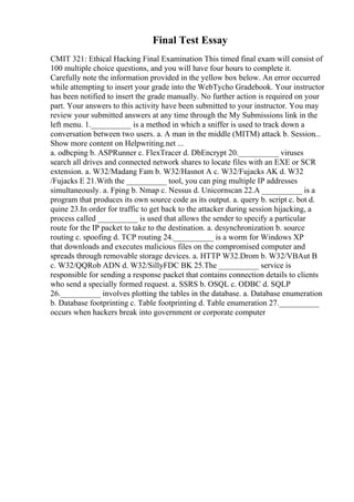 Final Test Essay
CMIT 321: Ethical Hacking Final Examination This timed final exam will consist of
100 multiple choice questions, and you will have four hours to complete it.
Carefully note the information provided in the yellow box below. An error occurred
while attempting to insert your grade into the WebTycho Gradebook. Your instructor
has been notified to insert the grade manually. No further action is required on your
part. Your answers to this activity have been submitted to your instructor. You may
review your submitted answers at any time through the My Submissions link in the
left menu. 1.__________ is a method in which a sniffer is used to track down a
conversation between two users. a. A man in the middle (MITM) attack b. Session...
Show more content on Helpwriting.net ...
a. odbcping b. ASPRunner c. FlexTracer d. DbEncrypt 20.__________ viruses
search all drives and connected network shares to locate files with an EXE or SCR
extension. a. W32/Madang Fam b. W32/Hasnot A c. W32/Fujacks AK d. W32
/Fujacks E 21.With the __________ tool, you can ping multiple IP addresses
simultaneously. a. Fping b. Nmap c. Nessus d. Unicornscan 22.A __________ is a
program that produces its own source code as its output. a. query b. script c. bot d.
quine 23.In order for traffic to get back to the attacker during session hijacking, a
process called __________ is used that allows the sender to specify a particular
route for the IP packet to take to the destination. a. desynchronization b. source
routing c. spoofing d. TCP routing 24.__________ is a worm for Windows XP
that downloads and executes malicious files on the compromised computer and
spreads through removable storage devices. a. HTTP W32.Drom b. W32/VBAut B
c. W32/QQRob ADN d. W32/SillyFDC BK 25.The __________ service is
responsible for sending a response packet that contains connection details to clients
who send a specially formed request. a. SSRS b. OSQL c. ODBC d. SQLP
26.__________ involves plotting the tables in the database. a. Database enumeration
b. Database footprinting c. Table footprinting d. Table enumeration 27.__________
occurs when hackers break into government or corporate computer
 