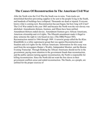The Causes Of Reconstruction In The American Civil War
After the North wins the Civil War the South was in ruins. Train tracks are
demolished therefore preventing supplies to be sent to the people living in the South,
and hundreds of buildings have collapsed. Thousands are dead or injured. Everyone
knows what is coming next. Reconstruction has just begun, but how long will it last?
The Civil War ended in the year 1865 and because the North won the war slavery was
abolished. Amendments thirteen, fourteen, and fifteen have been ratified.
Amendment thirteen ended slavery. Amendment fourteen gave African Americans,
American citizenship and civil rights. The fifteenth amendment made it illegal to
deny someone the right to vote based on race. (The DBQ Project 505).
Reconstruction started in 1866 through 1909. A terrorist group called the Ku Klux
Klan(KKK) is a white supremacist group that was against Reconstruction and
freedom and civil rights for the African Americans. Information for this essay was
used from the newspapers Harper s Weekly, Independent Monitor, and the Boston
Evening Transcript. Through thinking the African Americans should not be in the
government, paying more attention to the government frauds than reconstruction,
and the public opinion turning against reconstruction, the North is responsible for
killing reconstruction. Since the North did not want the free slaves in their
government conflicts arose and ended reconstruction. The blacks, as a people, are
unfitted for the proper exercise of
 