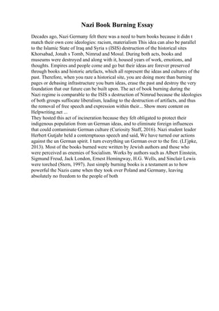 Nazi Book Burning Essay
Decades ago, Nazi Germany felt there was a need to burn books because it didn t
match their own core ideologies: racism, materialism This idea can also be parallel
to the Islamic State of Iraq and Syria s (ISIS) destruction of the historical sites
Khorsabad, Jonah s Tomb, Nimrud and Mosul. During both acts, books and
museums were destroyed and along with it, housed years of work, emotions, and
thoughts. Empires and people come and go but their ideas are forever preserved
through books and historic artefacts, which all represent the ideas and cultures of the
past. Therefore, when you raze a historical site, you are doing more than burning
pages or debasing infrastructure you burn ideas, erase the past and destroy the very
foundation that our future can be built upon. The act of book burning during the
Nazi regime is comparable to the ISIS s destruction of Nimrud because the ideologies
of both groups suffocate liberalism, leading to the destruction of artifacts, and thus
the removal of free speech and expression within their... Show more content on
Helpwriting.net ...
They hosted this act of incineration because they felt obligated to protect their
indigenous population from un German ideas, and to eliminate foreign influences
that could contaminate German culture (Curiosity Staff, 2016). Nazi student leader
Herbert Gutjahr held a contemptuous speech and said, We have turned our actions
against the un German spirit. I turn everything un German over to the fire. (LГјpke,
2013). Most of the books burned were written by Jewish authors and those who
were perceived as enemies of Socialism. Works by authors such as Albert Einstein,
Sigmund Freud, Jack London, Ernest Hemingway, H.G. Wells, and Sinclair Lewis
were torched (Stern, 1997). Just simply burning books is a testament as to how
powerful the Nazis came when they took over Poland and Germany, leaving
absolutely no freedom to the people of both
 