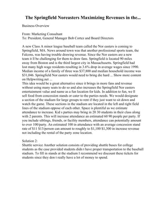 The Springfield Noreasters Maximizing Revenues in the...
Business Overview
From: Marketing Consultant
To: President, General Manager Bob Cortez and Board Directors
A new Class A minor league baseball team called the Nor easters is coming to
Springfield, MA. News around town was that another professional sports team, the
Falcons, was having trouble drawing revenue. Since the Nor easters are a new
team it ll be challenging for them to draw fans. Springfield is located 90 miles
away from Boston and is the third largest city in Massachusetts. Springfield had
lost many high wage residents resulting in 3.6% drop in average wages since 1990.
Median income of a family of three was $37,800 and median household income was
$31,046. Springfield Nor easters would need to bring die hard ... Show more content
on Helpwriting.net ...
This idea would be a great alternative since it brings in more fans and revenue
without using many seats to do so and also increases the Springfield Nor easters
entertainment value and name as a fun location for kids. In addition to fun, we ll
sell food from concession stands or cater to the parties needs. We would designate
a section of the stadium for large groups to rent if they just want to sit down and
watch the game. These sections in the stadium are located in the left and right field
lines of the stadium oppose of each other. Space is plentiful as we estimate
attendance to increase. Kid s parties may bring in 20 30 students in their class along
with 2 parents. This will increase attendance an estimated 60 90 people per party. If
you include siblings, friends, or facility members, attendance can potentially amount
to over 100/party. An estimated 100 in attendance with an average concession stand
rate of $11 $13/person can amount to roughly to $1,100 $1,300 in increase revenue
not including the rental of the party zone location.
Solution 2:
Shuttle service Another solution consists of providing shuttle buses for college
students as the case provided students didn t have proper transportation to the baseball
stadium. To fill in stands at the stadium I recommend we discount these tickets for
students since they don t really have a lot of money to spend.
 